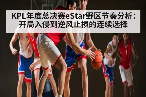 KPL年度总决赛eStar野区节奏分析:开局入侵到逆风止损的连续选择